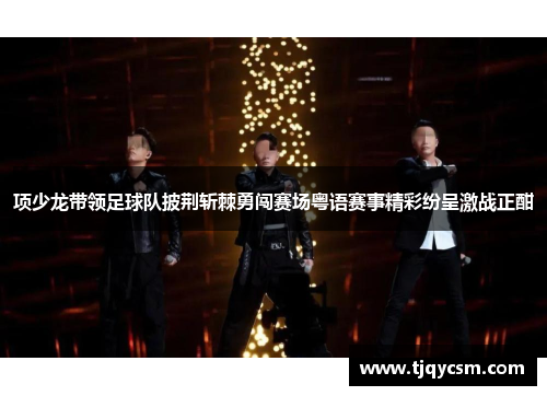 项少龙带领足球队披荆斩棘勇闯赛场粤语赛事精彩纷呈激战正酣